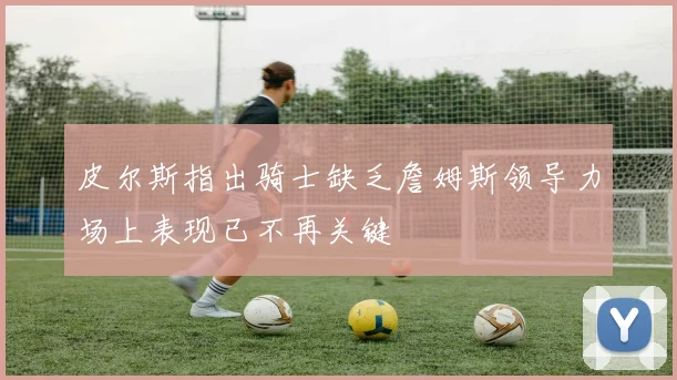 皮尔斯指出骑士缺乏詹姆斯领导力场上表现已不再关键