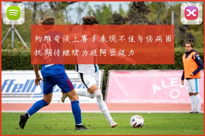 约维奇谈上赛季表现不佳与伤病困扰期待继续为迈阿密效力