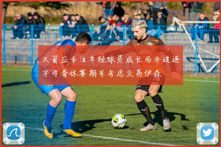 火箭应专注年轻球员成长而非追逐字母哥休赛期可考虑交易伊森