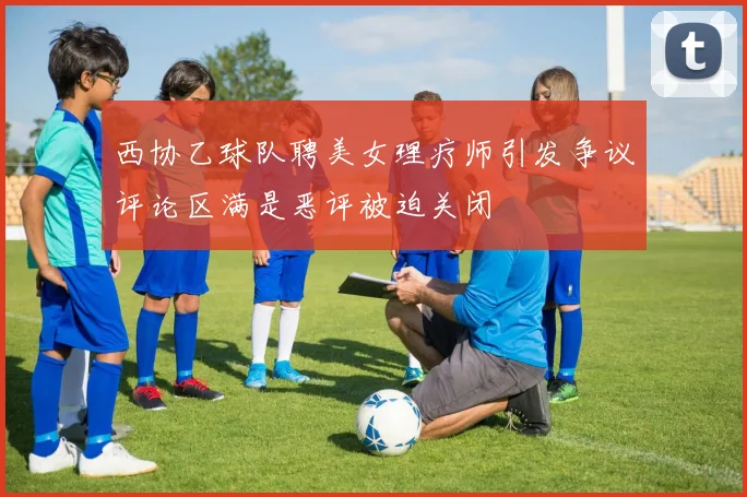 西协乙球队聘美女理疗师引发争议评论区满是恶评被迫关闭