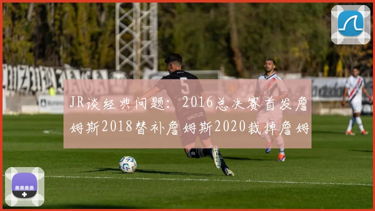 JR谈经典问题：2016总决赛首发詹姆斯2018替补詹姆斯2020裁掉詹姆斯的背后故事