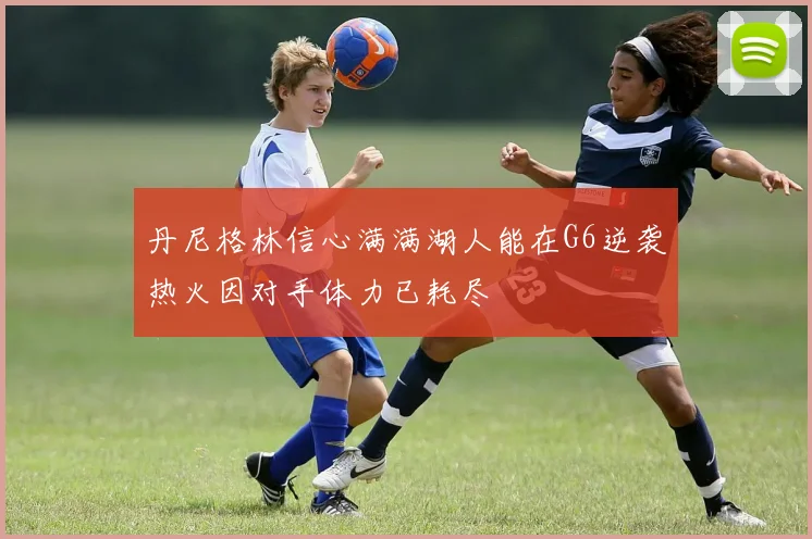 丹尼格林信心满满湖人能在G6逆袭热火因对手体力已耗尽