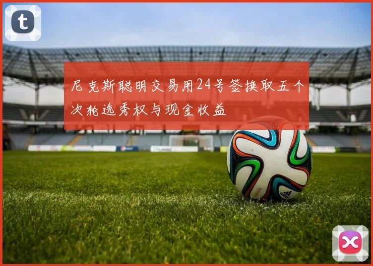 尼克斯聪明交易用24号签换取五个次轮选秀权与现金收益