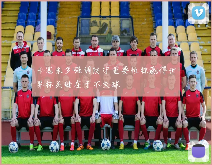 卡塞米罗强调防守重要性称赢得世界杯关键在于不失球
