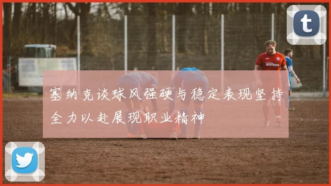 塞纳克谈球风强硬与稳定表现坚持全力以赴展现职业精神