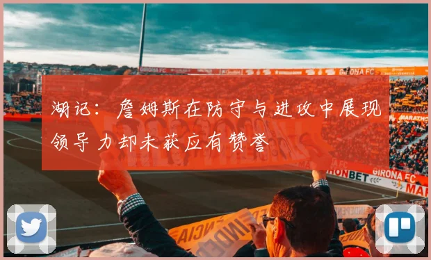 湖记：詹姆斯在防守与进攻中展现领导力却未获应有赞誉