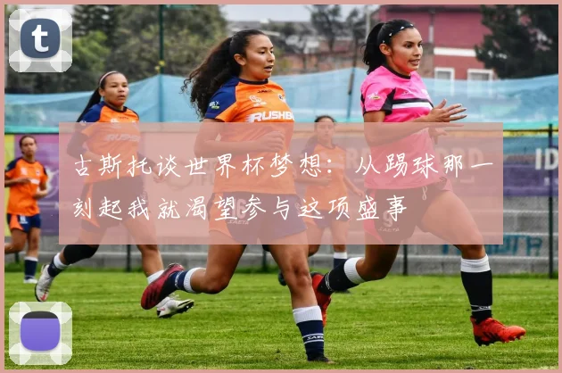 古斯托谈世界杯梦想：从踢球那一刻起我就渴望参与这项盛事