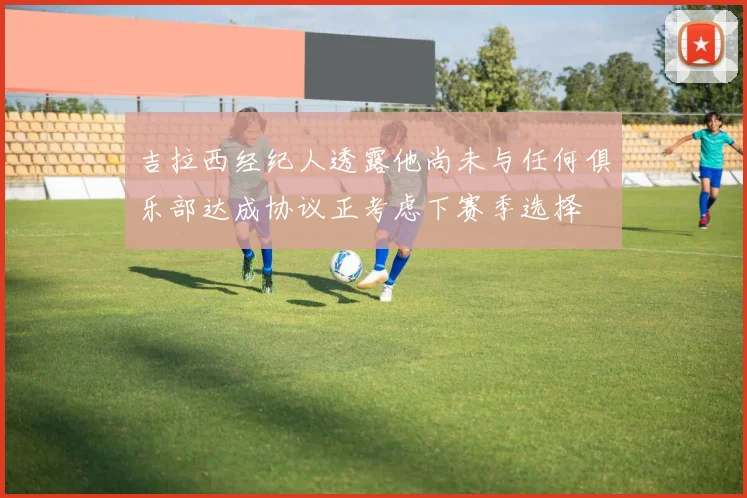 吉拉西经纪人透露他尚未与任何俱乐部达成协议正考虑下赛季选择