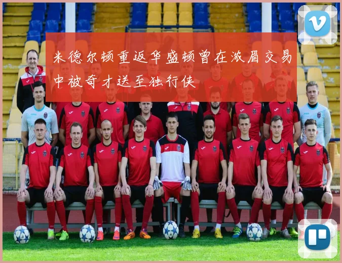 米德尔顿重返华盛顿曾在浓眉交易中被奇才送至独行侠