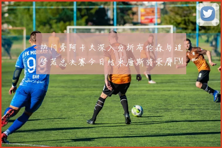 热门秀阿卡夫深入分析布伦森与追梦若总决赛今日结束唐斯将荣膺FMVP