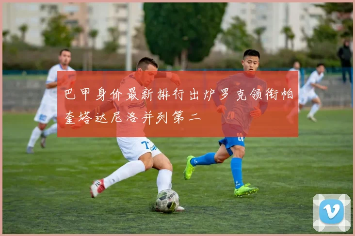 巴甲身价最新排行出炉罗克领衔帕奎塔达尼洛并列第二