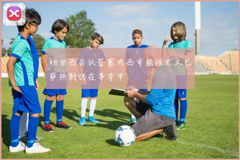 切尔西否认签塞内西可能性尤文巴萨热刺仍在争夺中