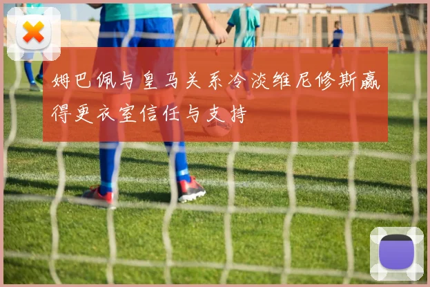 姆巴佩与皇马关系冷淡维尼修斯赢得更衣室信任与支持