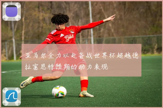 亚马尔全力以赴备战世界杯超越德拉富恩特预期的动力表现
